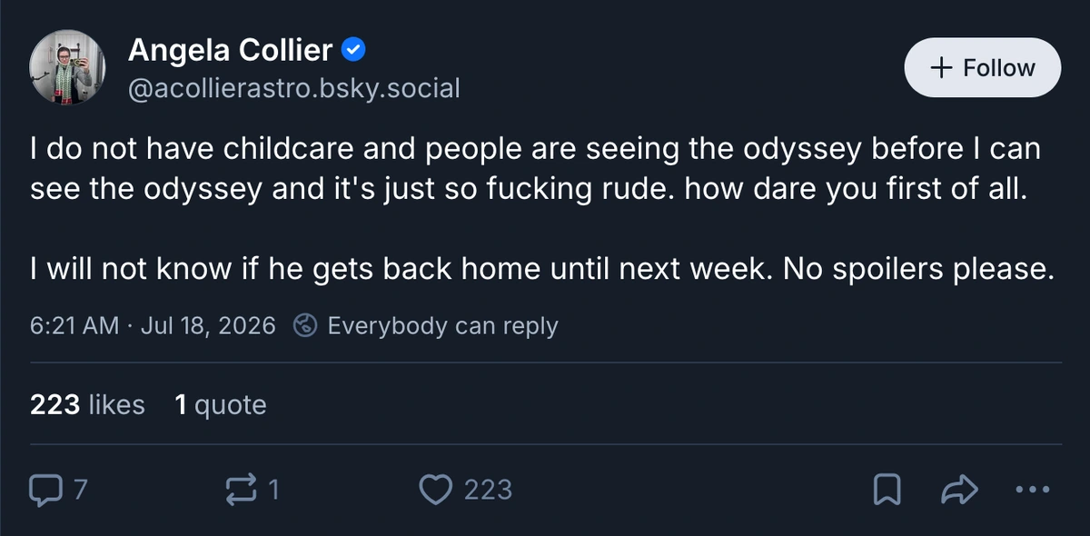 Image of a Bluesky post: Angela Collier @acollierastro.bsky.social: I do not have childcare and people are seeing the odyssey before I can see the odyssey and it's just so fucking rude. how dare you first of all. I will not know if he gets back home until next week. No spoilers please.