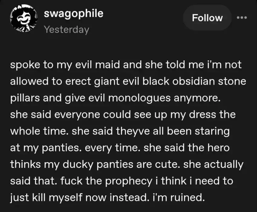 swagophile on Tumblr: "spoke to my evil maid and she told me i'm not allowed to erect giant evil black obsidian stone pillars and give evil monologues anymore. she said everyone could see up my dress the whole time. she said theyve all been staring at my panties. every time. she said the hero thinks my ducky panties are cute. she actually said that. fuck the prophecy i think i need to just kill myself now instead. i'm ruined."