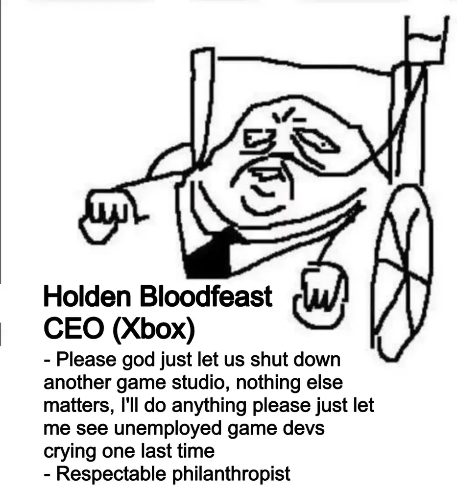 Holden Bloodfeast CEO (Xbox). List: 1. Please god just let us shut down another game studio, nothing else matters, I'll do anything please just let me see unemployed game devs crying one last time. 2. Respectable philanthropist,