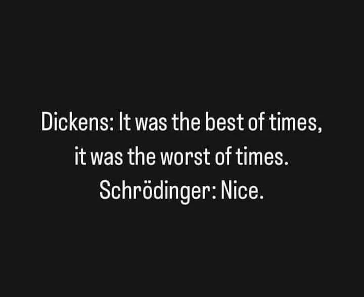 Dickens: It was the best of times, it was the worst of times.
Schrödinger: Nice.
