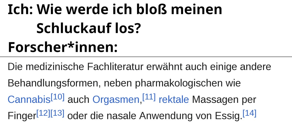 Ich: Wie werde ich blo&szlig; meinen Schluckauf los? Forscher*innen: [Screenshot eines Wikipedia-Artikels]: "Die medizinische Fachliteratur erw&auml;hnt auch einige andere Behandlungsformen, neben pharmakologischen wie Cannabis [Verweis 10] auch Orgasmen [Verweis 11], rektale Massagen per Finger [Verweise 12, 13] oder die nasale Anwendung von Essig [Verweis 14].