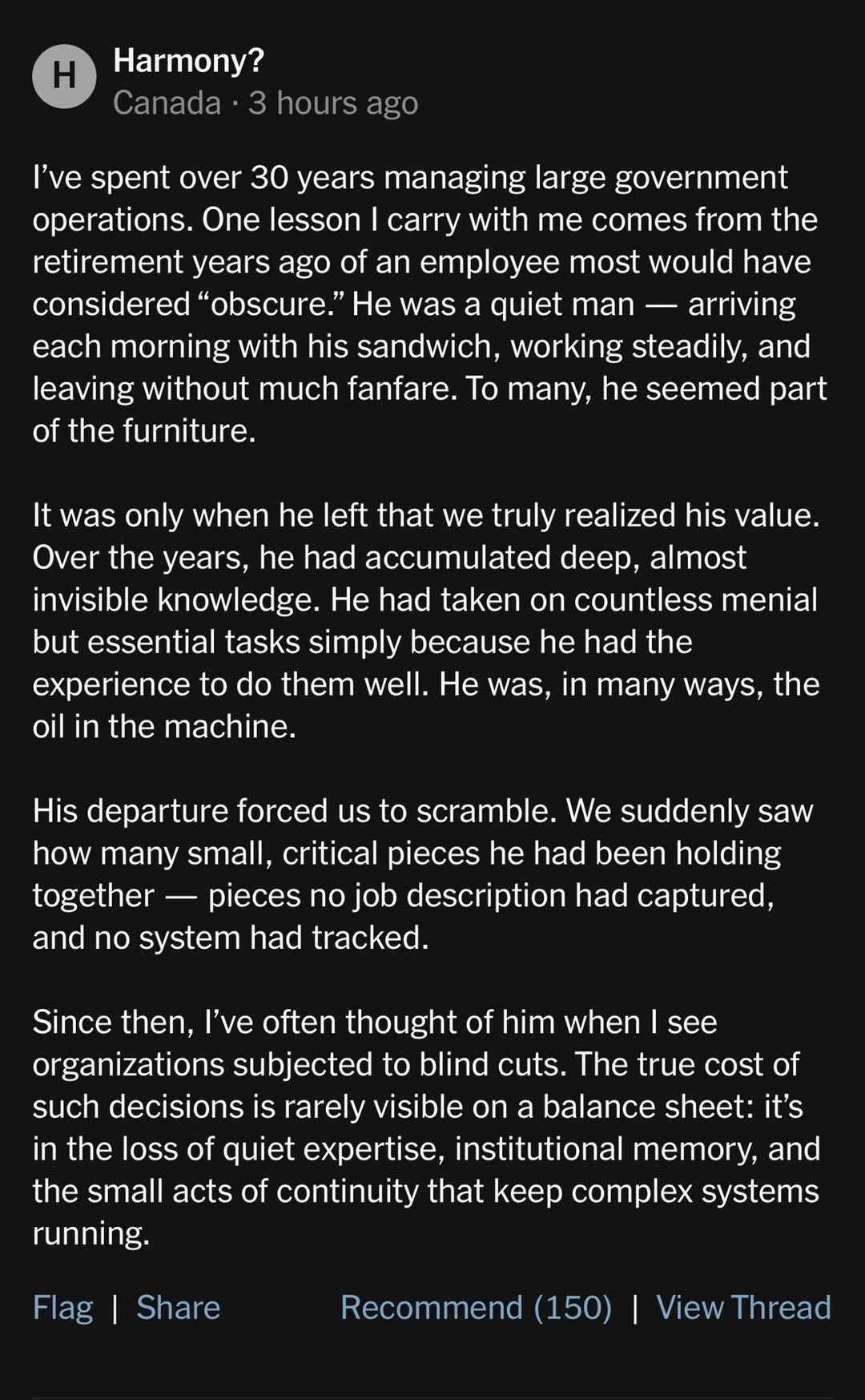 I've spent over 30 years managing large government operations. One lesson I carry with me comes from the retirement years ago of an employee most would have considered “obscure.” He was a quiet man — arriving each morning with his sandwich, working steadily, and leaving without much fanfare. To many, he seemed part of the furniture. 

It was only when he left that we truly realized his value. Over the years, he had accumulated deep, almost invisible knowledge. He had taken on countless menial but essential tasks simply because he had the experience to do them well. He was, in many ways, the oil in the machine. 

His departure forced us to scramble. We suddenly saw how many small, critical pieces he had been holding together — pieces no job description had captured, and no system had tracked. 

Since then, I've often thought of him when I see organizations subjected to blind cuts. The true cost of such decisions is rarely visible on a balance sheet: it’s in the loss of quiet expertise, institutional memory, and the small acts of continuity that keep complex systems running.