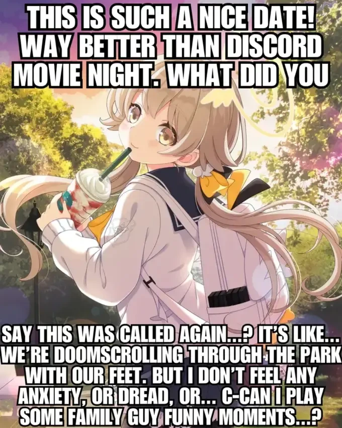 Drawing of a girl with a ice drink captioned with the text: 'This is such a nice date! Way better than Discord movie night. What did you say this as called again&hellip;? It's like&hellip; We're doomscrolling through the park with our feet. But I don't feel any anxiety, or dread, or&hellip; C-can I play some Family Guy funny moments&hellip;?'