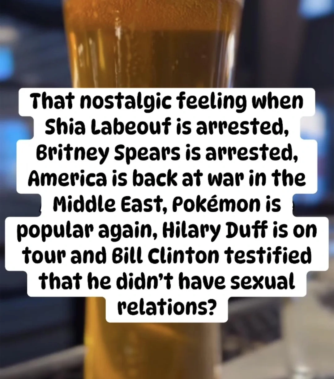 That nostalgic feeling when Shia Labeouf is arrested, Britney Spears is arrested, America is back at war in the Middle East, Pokémon is
popular again, Hilary Duff is on tour and Bill Clinton testified that he didn't have sexual relations?