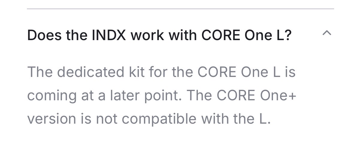 image pasted from the FAQ that says in bold text as a question: “Does the INDX work with CORE One L?” Then answered in normal weight text with “The dedicated kit for the CORE One L is coming at a later point. The CORE One+ version is not compatible with the L.”
